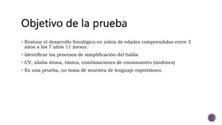  Evaluar el desarrollo fonológico en niños de edades comprendidas entre 3
años a los 7 años 11 meses.
Identificar los procesos de simplificación del habla
CV, sílaba átona, tónica, combinaciones de consonantes (sinfones)
Es una prueba, no toma de muestra de lenguaje espontáneo.