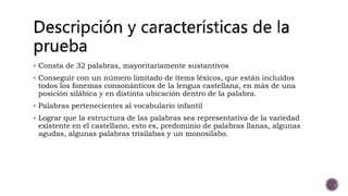  Consta de 32 palabras, mayoritariamente sustantivos
Conseguir con un número limitado de ítems léxicos, que están incluidos
todos los fonemas consonánticos de la lengua castellana, en más de una
posición silábica y en distinta ubicación dentro de la palabra.
Palabras pertenecientes al vocabulario infantil
Lograr que la estructura de las palabras sea representativa de la variedad
existente en el castellano, esto es, predominio de palabras llanas, algunas
agudas, algunas palabras trisílabas y un monosílabo.