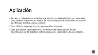  Se lleva a cabo mediante la descripción de una serie de láminas diseñadas
para obtener información acerca de los sonidos y combinaciones de sonidos
que forman palabras en castellano.
Describir las escenas representadas en las láminas.
Para el análisis se proponen 62 elementos fonéticos que se hallan
distribuidos en 32 palabras seleccionadas del vocabulario básico infantil.