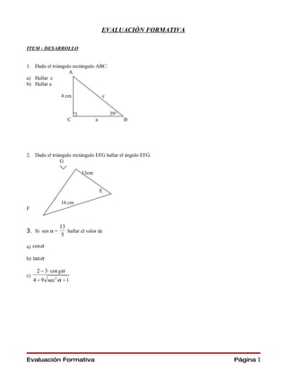 EVALUACIÓN FORMATIVA

ITEM : DESARROLLO


1. Dado el triángulo rectángulo ABC:
                   A
a) Hallar c
b) Hallar a

                  4 cm                c


                                          39°
                       C          a             B




2. Dado el triángulo rectángulo EFG hallar el ángulo EFG.
               G

                           13cm


                                      E

                  16 cm
F


                 13
3. Si sen α =       hallar el valor de
                  5

a) cos α

b) tan α

      2 − 3 ⋅ cot gα
c)
     4 − 9 sec 2 α − 1




Evaluación Formativa                                         Página 1
 