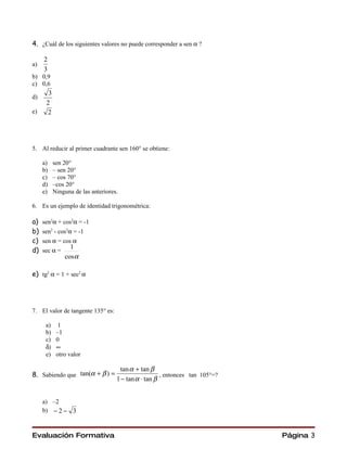 4. ¿Cuál de los siguientes valores no puede corresponder a sen α ?

     2
a)
     3
b) 0,9
c) 0,6
       3
d)
      2
e)    2




5. Al reducir al primer cuadrante sen 160° se obtiene:

     a)    sen 20°
     b)    – sen 20°
     c)    – cos 70°
     d)    –cos 20°
     e)    Ninguna de las anteriores.

6. Es un ejemplo de identidad trigonométrica:

a)   sen2α + cos2α = -1
b)   sen2 - cos2α = -1
c)   sen α = cos α
                 1
d)   sec α =
               cosα

e) tg2 α = 1 + sec2 α




7. El valor de tangente 135° es:

      a)     1
      b)    –1
      c)    0
      δ)    ∞
      e)    otro valor

                                     tan α + tan β
8. Sabiendo que tan(α + β ) =                         , entonces tan 105°=?
                                    1 − tan α ⋅ tan β


     a) –2
     b) − 2 − 3



Evaluación Formativa                                                          Página 3
 