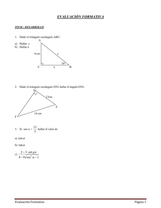 EVALUACIÓN FORMATIVA

ITEM : DESARROLLO


1. Dado el triángulo rectángulo ABC:
                   A
a) Hallar c
b) Hallar a

                  4 cm                c


                                          39°
                       C          a             B




2. Dado el triángulo rectángulo EFG hallar el ángulo EFG.
               G

                           13cm


                                      E

                  16 cm
F


                 13
3. Si sen  =       hallar el valor de
                  5

a) cos 

b) tan

      2  3  cot g
c)
     4  9 sec2   1




Evaluación Formativa                                         Página 1
 