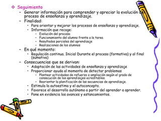  Seguimiento
   – Generar información para comprender y apreciar la evolución del
     proceso de enseñanza y aprendizaje.
   – Finalidad:
       • Para orientar y mejorar los procesos de enseñanza y aprendizaje.
       • Información que recoge:
           –   Evolución del proceso
           –   Funcionamiento del alumno frente a la tarea
           –   Resultados parciales del aprendizaje
           –   Realizaciones de los alumnos
   – En qué momento:
       • Regulación continua. Inicial Durante el proceso (formativa) y al final
         (sumativa)
   – Consecuencias que se derivan:
       • Adaptación de las actividades de enseñanza y aprendizaje
       • Proporcionar ayuda al momento de detectar problemas
           – Plantear actividades de refuerzo o ampliación según el grado de
             consecución de los aprendizajes acreditables.
           – Reorientar la planificación de las secuencias de aprendizaje.
       • Estimula la autoestima y el autoconcepto.
       • Favorece el desarrollo autónomo a partir del aprender a aprender.
       • Pone en evidencia los avances y estancamientos.
 
