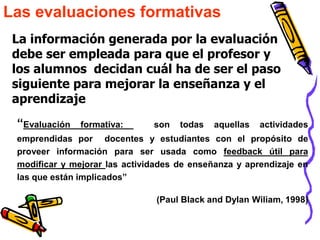 Las evaluaciones formativas
 La información generada por la evaluación
 debe ser empleada para que el profesor y
 los alumnos decidan cuál ha de ser el paso
 siguiente para mejorar la enseñanza y el
 aprendizaje
 “Evaluación   formativa:      son   todas   aquellas   actividades
 emprendidas por docentes y estudiantes con el propósito de
 proveer información para ser usada como feedback útil para
 modificar y mejorar las actividades de enseñanza y aprendizaje en
 las que están implicados”

                                (Paul Black and Dylan Wiliam, 1998)
 