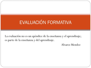 EVALUACIÓN FORMATIVA

La evaluación no es un apéndice de la enseñanza y el aprendizaje;
es parte de la enseñanza y del aprendizaje.
                                               Alvarez Mendez
 