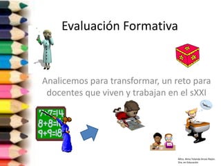 Evaluación Formativa
Analicemos para transformar, un reto para
docentes que viven y trabajan en el sXXI
Mtra. Alma Yolanda Arceo Rejón.
Dra. en Educación
 