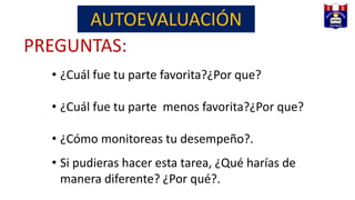 PREGUNTAS:
• ¿Cuál fue tu parte favorita?¿Por que?
• ¿Cuál fue tu parte menos favorita?¿Por que?
• ¿Cómo monitoreas tu desempeño?.
• Si pudieras hacer esta tarea, ¿Qué harías de
manera diferente? ¿Por qué?.
AUTOEVALUACIÓN
 