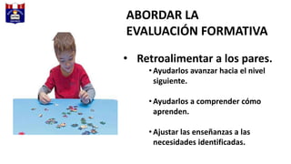 ABORDAR LA
EVALUACIÓN FORMATIVA
• Retroalimentar a los pares.
• Ayudarlos avanzar hacia el nivel
siguiente.
• Ayudarlos a comprender cómo
aprenden.
• Ajustar las enseñanzas a las
necesidades identificadas.
 