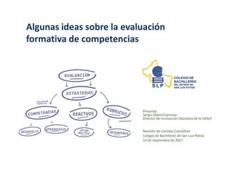 Algunas ideas sobre la evaluación
formativa de competencias
Presenta:
Sergio Dávila Espinosa
Director de Innovación Educativa de la UASLP
Reunión de Consejo Consultivo
Colegio de Bachilleres de San Luis Potosí
14 de septiembre de 2017
 