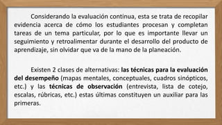 Considerando la evaluación continua, esta se trata de recopilar
evidencia acerca de cómo los estudiantes procesan y completan
tareas de un tema particular, por lo que es importante llevar un
seguimiento y retroalimentar durante el desarrollo del producto de
aprendizaje, sin olvidar que va de la mano de la planeación.
Existen 2 clases de alternativas: las técnicas para la evaluación
del desempeño (mapas mentales, conceptuales, cuadros sinópticos,
etc.) y las técnicas de observación (entrevista, lista de cotejo,
escalas, rúbricas, etc.) estas últimas constituyen un auxiliar para las
primeras.
 
