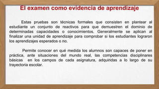 Estas pruebas son técnicas formales que consisten en plantear al
estudiante un conjunto de reactivos para que demuestren el dominio de
determinadas capacidades o conocimientos. Generalmente se aplican al
finalizar una unidad de aprendizaje para comprobar si los estudiantes lograron
los aprendizajes esperados o no.
Permite conocer en qué medida los alumnos son capaces de poner en
práctica, ante situaciones del mundo real, las competencias disciplinares
básicas en los campos de cada asignatura, adquiridas a lo largo de su
trayectoria escolar.
El examen como evidencia de aprendizaje
 