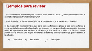 1.- Si se necesitan 8 hombres para construir un muro en 10 horas, ¿cuánto tiempo le tomará a
cuatro hombres construir el mismo muro?
2.- ¿Qué consejo le darías a tu amiga que te ha contado que le han ofrecido drogas?
3.- La legislación mexicana indica que es la persona física que presta a otra persona física o
moral, un trabajo personal subordinado, los términos obrero y empleado son insuficientes para
referir el sujeto en la relación laboral, al restringir sus servicios la obra o la factoría, en el
primer caso o implicar una mayor importancia al contrato en sí que al trabajo que da sentido a
la relación.
a) Contratista b) Empleador c) Trabajado
r
Ejemplos para revisar
 
