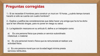 1.- Si se necesitan 8 hombres para construir un muro en 10 horas, ¿cuánto tiempo tomará
hacerlo si sólo se cuenta con cuatro hombres?
2.- Explica y justifica las consideraciones que debe hacer una amiga que ha te ha dicho
que le han ofrecido drogas, para no poner en riesgo su salud.
3.- La legislación mexicana en su artículo 8, define a un trabajador como:
a) Es una persona física que presta un servicio subordinado
intelectual, o material.
b) Es una personal moral o física que es remunerada al realizar una
actividad física.
c) Es una persona moral que con la edad legal mínima presta
servicios retribuidos.
Preguntas corregidas
 