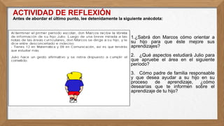 ● 1.¿Sabrá don Marcos cómo orientar a
su hijo para que éste mejore sus
aprendizajes?
● 2. ¿Qué aspectos estudiará Julio para
que apruebe el área en el siguiente
período?
● 3. Cómo padre de familia responsable
y que desea ayudar a su hijo en su
proceso de aprendizaje, ¿cómo
desearías que te informen sobre el
aprendizaje de tu hijo?
ACTIVIDAD DE REFLEXIÓN
Antes de abordar el último punto, lee detenidamente la siguiente anécdota:
 