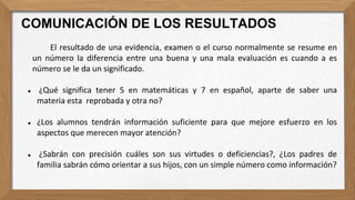 El resultado de una evidencia, examen o el curso normalmente se resume en
un número la diferencia entre una buena y una mala evaluación es cuando a es
número se le da un significado.
● ¿Qué significa tener 5 en matemáticas y 7 en español, aparte de saber una
materia esta reprobada y otra no?
● ¿Los alumnos tendrán información suficiente para que mejore esfuerzo en los
aspectos que merecen mayor atención?
● ¿Sabrán con precisión cuáles son sus virtudes o deficiencias?, ¿Los padres de
familia sabrán cómo orientar a sus hijos, con un simple número como información?
COMUNICACIÓN DE LOS RESULTADOS
 