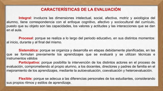 CARACTERÍSTICAS DE LA EVALUACIÓN
Integral: involucra las dimensiones intelectual, social, afectiva, motriz y axiológica del
alumno, tiene correspondencia con el enfoque cognitivo, afectivo y sociocultural del currículo,
puesto que su objeto son las capacidades, los valores y actitudes y las interacciones que se dan
en el aula.
Procesal: porque se realiza a lo largo del periodo educativo, en sus distintos momentos:
al inicio, durante y al final del mismo.
Sistemática: porque se organiza y desarrolla en etapas debidamente planificadas, en las
que se formulan previamente los aprendizajes que se evaluará y se utilizan técnicas e
instrumentos válidos
Participativa: porque posibilita la intervención de los distintos actores en el proceso de
evaluación, comprometiendo al propio alumno, a los docentes, directores y padres de familia en el
mejoramiento de los aprendizajes, mediante la autoevaluación, coevaluación y heteroevaluación.
Flexible: porque se adecua a las diferencias personales de los estudiantes, considerando
sus propios ritmos y estilos de aprendizaje.
 