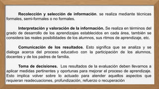 Recolección y selección de información. se realiza mediante técnicas
formales, semi-formales o no formales.
Interpretación y valoración de la información. Se realiza en términos del
grado de desarrollo de los aprendizajes establecidos en cada área, también se
considera las reales posibilidades de los alumnos, sus ritmos de aprendizaje, etc.
Comunicación de los resultados. Esto significa que se analiza y se
dialoga acerca del proceso educativo con la participación de los alumnos,
docentes y de los padres de familia.
Toma de decisiones. Los resultados de la evaluación deben llevarnos a
aplicar medidas pertinentes y oportunas para mejorar el proceso de aprendizaje.
Esto implica volver sobre lo actuado para atender aquellos aspectos que
requieran readecuaciones, profundización, refuerzo o recuperación
 