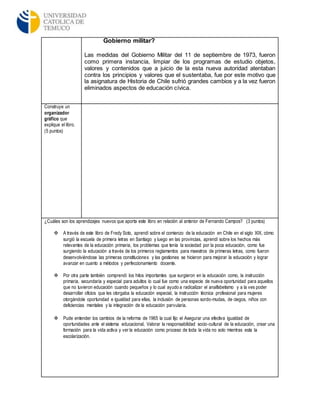 Gobierno militar?
Las medidas del Gobierno Militar del 11 de septiembre de 1973, fueron
como primera instancia, limpiar de los programas de estudio objetos,
valores y contenidos que a juicio de la esta nueva autoridad atentaban
contra los principios y valores que el sustentaba, fue por este motivo que
la asignatura de Historia de Chile sufrió grandes cambios y a la vez fueron
eliminados aspectos de educación cívica.
Construye un
organizador
gráfico que
explique el libro.
(5 puntos)
¿Cuáles son los aprendizajes nuevos que aporta este libro en relación al anterior de Fernando Campos? (3 puntos)
 A través de este libro de Fredy Soto, aprendí sobre el comienzo de la educación en Chile en el siglo XIX, cómo
surgió la escuela de primera letras en Santiago y luego en las provincias, aprendí sobre los hechos más
relevantes de la educación primaria, los problemas que tenía la sociedad por la poca educación, como fue
surgiendo la educación a través de los primeros reglamentos para maestros de primeras letras, como fueron
desenvolviéndose las primeras constituciones y las gestiones se hicieron para mejorar la educación y lograr
avanzar en cuanto a métodos y perfeccionamiento docente.
 Por otra parte también comprendí los hitos importantes que surgieron en la educación como, la instrucción
primaria, secundaria y especial para adultos lo cual fue como una especie de nueva oportunidad para aquellos
que no tuvieron educación cuando pequeños y lo cual ayudo a radicalizar el analfabetismo y a la ves poder
desarrollar oficios que les otorgaba la educación especial, la instrucción técnica profesional para mujeres
otorgándole oportunidad e igualdad para ellas, la inclusión de personas sordo-mudas, de ciegos, niños con
deficiencias mentales y la integración de la educación parvularia.
 Pude entender los cambios de la reforma de 1965 la cual fijo el Asegurar una efectiva igualdad de
oportunidades ante el sistema educacional, Valorar la responsabilidad socio-cultural de la educación, crear una
formación para la vida activa y ver la educación como proceso de toda la vida no solo mientras esta la
escolarización.
 