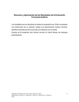 Adaptado de Evaluaciones Funcionales Auditiva y Visual
Elaborado por Álvarez A., Camacho E., Chorres I., Morales M., y Perlaza E.
2001
6
Resumen y Apreciación de los Resultados de la Evaluación
Funcional Auditiva
Los resultados que se obtuvieron al realizar la evaluación son: Erika no presenta
una disminución de su audición, realiza una discriminación auditiva correcta,
identifica de donde proviene el sonido y lo relaciona con su fuente.
Cuando se le presentan dos fuentes sonoras al mismo tiempo las distingue
perfectamente.
 