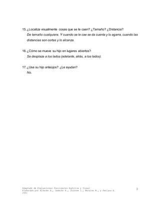 Adaptado de Evaluaciones Funcionales Auditiva y Visual
Elaborado por Álvarez A., Camacho E., Chorres I., Morales M., y Perlaza E.
2001
3
15.¿Localiza visualmente cosas que se le caen? ¿Tamaño? ¿Distancia?
De tamaño cualquiera. Y cuando se le cae se da cuenta y lo agarra, cuando las
distancias son cortas y lo alcanza.
16.¿Cómo se mueve su hijo en lugares abiertos?
Se desplaza a los lados (adelante, atrás, a los lados).
17.¿Usa su hijo anteojos? ¿Le ayudan?
No.
 