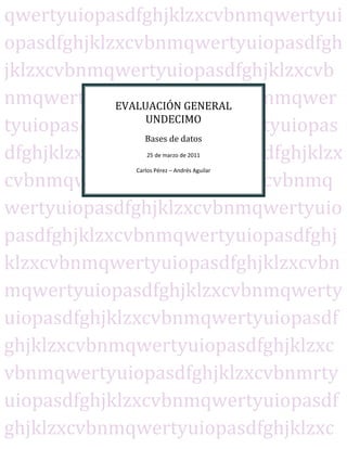 qwertyuiopasdfghjklzxcvbnmqwertyui
opasdfghjklzxcvbnmqwertyuiopasdfgh
jklzxcvbnmqwertyuiopasdfghjklzxcvb
nmqwertyuiopasdfghjklzxcvbnmqwer
            EVALUACIÓN GENERAL
                 UNDECIMO
tyuiopasdfghjklzxcvbnmqwertyuiopas
                Bases de datos
dfghjklzxcvbnmqwertyuiopasdfghjklzx
                 25 de marzo de 2011

             Carlos Pérez – Andrés Aguilar

cvbnmqwertyuiopasdfghjklzxcvbnmq
wertyuiopasdfghjklzxcvbnmqwertyuio
pasdfghjklzxcvbnmqwertyuiopasdfghj
klzxcvbnmqwertyuiopasdfghjklzxcvbn
mqwertyuiopasdfghjklzxcvbnmqwerty
uiopasdfghjklzxcvbnmqwertyuiopasdf
ghjklzxcvbnmqwertyuiopasdfghjklzxc
vbnmqwertyuiopasdfghjklzxcvbnmrty
uiopasdfghjklzxcvbnmqwertyuiopasdf
ghjklzxcvbnmqwertyuiopasdfghjklzxc
 