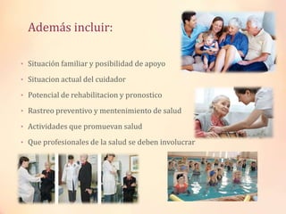 Además incluir:
• Situación familiar y posibilidad de apoyo
• Situacion actual del cuidador
• Potencial de rehabilitacion y pronostico
• Rastreo preventivo y mentenimiento de salud
• Actividades que promuevan salud
• Que profesionales de la salud se deben involucrar
 