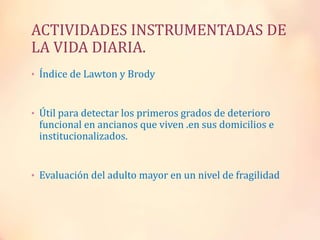 ACTIVIDADES INSTRUMENTADAS DE
LA VIDA DIARIA.
• Índice de Lawton y Brody
• Útil para detectar los primeros grados de deterioro
funcional en ancianos que viven .en sus domicilios e
institucionalizados.
• Evaluación del adulto mayor en un nivel de fragilidad
 