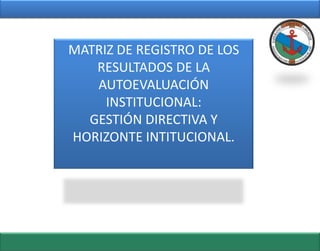 MATRIZ DE REGISTRO DE LOS
   RESULTADOS DE LA
   AUTOEVALUACIÓN
     INSTITUCIONAL:
  GESTIÓN DIRECTIVA Y
HORIZONTE INTITUCIONAL.
 