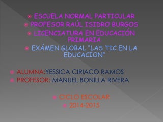  ESCUELA NORMAL PARTICULAR
 PROFESOR RAÚL ISIDRO BURGOS
 LICENCIATURA EN EDUCACIÓN
PRIMARIA
 EXÁMEN GLOBAL “LAS TIC EN LA
EDUCACION”
 ALUMNA:YESSICA CIRIACO RAMOS
 PROFESOR: MANUEL BONILLA RIVERA
 CICLO ESCOLAR
 2014-2015
 