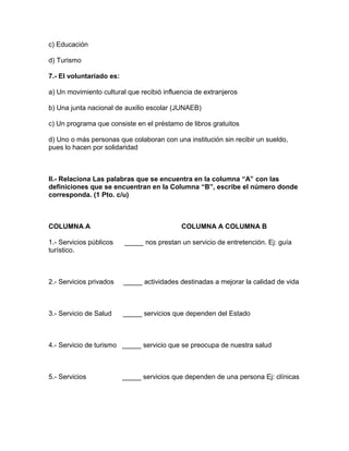 c) Educación
d) Turismo
7.- El voluntariado es:
a) Un movimiento cultural que recibió influencia de extranjeros
b) Una junta nacional de auxilio escolar (JUNAEB)
c) Un programa que consiste en el préstamo de libros gratuitos
d) Uno o más personas que colaboran con una institución sin recibir un sueldo,
pues lo hacen por solidaridad
II.- Relaciona Las palabras que se encuentra en la columna “A” con las
definiciones que se encuentran en la Columna “B”, escribe el número donde
corresponda. (1 Pto. c/u)
COLUMNA A COLUMNA A COLUMNA B
1.- Servicios públicos _____ nos prestan un servicio de entretención. Ej: guía
turístico.
2.- Servicios privados _____ actividades destinadas a mejorar la calidad de vida
3.- Servicio de Salud _____ servicios que dependen del Estado
4.- Servicio de turismo _____ servicio que se preocupa de nuestra salud
5.- Servicios _____ servicios que dependen de una persona Ej: clínicas
 