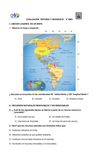 EVALUACIÓN HISTORIA Y GEOGRAFÍA 4° AÑO 
I.- UBICAR LUGARES EN UN MAPA 
1.- Observa el mapa y responde : 
¿ Qué país se encuentra en las coordenadas 60 ° latitud Norte y 120° longitud Oeste ? 
A.- Perú B.- Canadá C.- Ecuador D.- Estados Unidos 
II.- RECURSOS NATURALES RENOVABLES Y NO RENOVABLES 
2.- ¿ Cuál de los siguientes bienes se fabricó a partir de un recurso natural no 
renovable? 
A.- Una cadena de oro. B.- Un helado de frutilla. 
C.- Una barra de chocolate. D.- Un trozo de carne de vacuno. 
3.- Decir que los recursos naturales son limitados indica que : 
A.- Podemos utilizarlos sin límite. 
B.- Debemos cuidarlos ya que pueden acabarse. 
C.- Cualquier recurso debe transarse en el mercado. 
D.- Se dividen en recursos renovables y no renovables. 
60° 
30° 
0° 
30° 
150° 120° 90° 60° 30° 
 