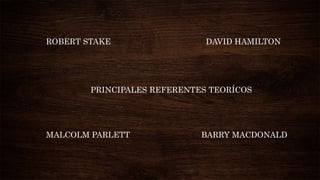 ROBERT STAKE DAVID HAMILTON
PRINCIPALES REFERENTES TEORÍCOS
MALCOLM PARLETT BARRY MACDONALD
 
