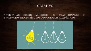 “INVESTIGAR SOBRE MODELOS NO TRADICIONALES DE
EVALUACIÓN DE CURRÍCULOS O PROGRAMAS ACADÉMICOS”
OBJETIVO
 
