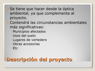Descripción del proyecto Se tiene que hacer desde la óptica ambiental, ya que complementa al proyecto. Contendrá las circunstancias ambientales más significativas: Municipios afectados Usos del suelo Lugares de vertedero Obras accesorias Etc 