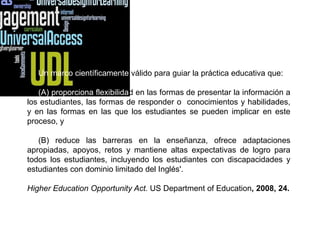 Un marco científicamente válido para guiar la práctica educativa que:

   (A) proporciona flexibilidad en las formas de presentar la información a
los estudiantes, las formas de responder o conocimientos y habilidades,
y en las formas en las que los estudiantes se pueden implicar en este
proceso, y

   (B) reduce las barreras en la enseñanza, ofrece adaptaciones
apropiadas, apoyos, retos y mantiene altas expectativas de logro para
todos los estudiantes, incluyendo los estudiantes con discapacidades y
estudiantes con dominio limitado del Inglés'.

Higher Education Opportunity Act. US Department of Education, 2008, 24.
 