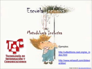 Escuela Inclusiva

Metodología Inclusiva

                  Ejemplos:

                  http://udleditions.cast.org/es_in
                  dex.html

                  http://www.rehasoft.com/dislexi
                  a/ditex/
                              Imagen tomada de: http://www.artunlimited.com
 