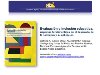 Evaluación e inclusión educativa.
Aspectos fundamentales en el desarrollo de
la normativa y su aplicación.

Watkins, A. (Editor) (2007) Assessment in Inclusive
Settings: Key Issues for Policy and Practice. Odense,
Denmark: European Agency for Development in
Special Needs Education.

Versión electrónica: www.european-
agency.org/site/info/publications/agency/index.html
 