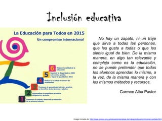 Inclusión educativa
                               No hay un zapato, ni un traje
                            que sirva a todas las personas,
                            que les guste a todas o que les
                            siente igual de bien. De la misma
                            manera, en algo tan relevante y
                            complejo como es la educación,
                            no se puede pretender que todos
                            los alumnos aprendan lo mismo, a
                            la vez, de la misma manera y con
                            los mismos métodos y recursos.

                                                             Carmen Alba Pastor




      Imagen tomada de: http://www.unesco.org.uy/educacion/es/areas-de-trabajo/educacion/inicio/en-portada.html
 