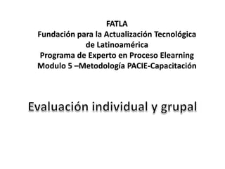 FATLA Fundación para la Actualización Tecnológica de Latinoamérica Programa de Experto en Proceso Elearning Modulo 5 –Metodología PACIE-Capacitación Evaluación individual y grupal 