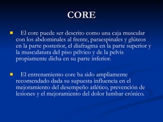 CORE El core puede ser descrito como una caja muscular con los abdominales al frente, paraespinales y glúteos en la parte posterior, el diafragma en la parte superior y la musculatura del piso pélvico y de la pelvis propiamente dicha en su parte inferior. El entrenamiento core ha sido ampliamente recomendado dada su supuesta influencia en el mejoramiento del desempeño atlético, prevención de lesiones y el mejoramiento del dolor lumbar crónico. 