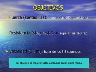 OBJETIVOS Fuerza (sentadillas):  superar las 150 repeticiones Resistencia (step test 3´):  superar las 160 rep.   Velocidad (20 m):  bajar de los 3,5 segundos Mi objetivo es mejorar estas carencias en un plazo medio 