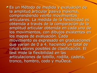 Es un Método de medida y evaluación de la amplitud articular pasiva máxima, comprendiendo veinte movimientos articulares. La medida de la flexibilidad es obtenida a través de la comparación de la amplitud articular obtenida en cada uno de los movimientos, con dibujos existentes en los mapas de evaluación. Cada movimiento es expresado en graduaciones que varían de 0 a 4, haciendo un total de cinco valores posibles de clasificación. El test mide la flexibilidad en las articulaciones de tobillo, rodilla, cadera, tronco, hombro, codo y muñeca.  