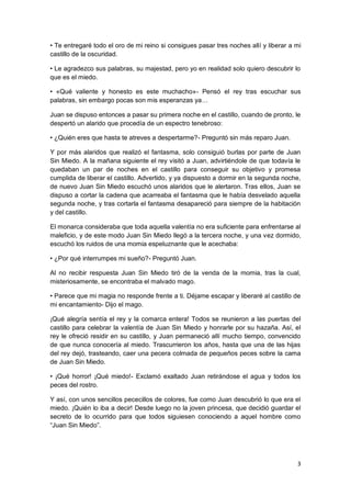 3
• Te entregaré todo el oro de mi reino si consigues pasar tres noches allí y liberar a mi
castillo de la oscuridad.
• Le agradezco sus palabras, su majestad, pero yo en realidad solo quiero descubrir lo
que es el miedo.
• «Qué valiente y honesto es este muchacho»- Pensó el rey tras escuchar sus
palabras, sin embargo pocas son mis esperanzas ya…
Juan se dispuso entonces a pasar su primera noche en el castillo, cuando de pronto, le
despertó un alarido que procedía de un espectro tenebroso:
• ¿Quién eres que hasta te atreves a despertarme?- Preguntó sin más reparo Juan.
Y por más alaridos que realizó el fantasma, solo consiguió burlas por parte de Juan
Sin Miedo. A la mañana siguiente el rey visitó a Juan, advirtiéndole de que todavía le
quedaban un par de noches en el castillo para conseguir su objetivo y promesa
cumplida de liberar el castillo. Advertido, y ya dispuesto a dormir en la segunda noche,
de nuevo Juan Sin Miedo escuchó unos alaridos que le alertaron. Tras ellos, Juan se
dispuso a cortar la cadena que acarreaba el fantasma que le había desvelado aquella
segunda noche, y tras cortarla el fantasma desapareció para siempre de la habitación
y del castillo.
El monarca consideraba que toda aquella valentía no era suficiente para enfrentarse al
maleficio, y de este modo Juan Sin Miedo llegó a la tercera noche, y una vez dormido,
escuchó los ruidos de una momia espeluznante que le acechaba:
• ¿Por qué interrumpes mi sueño?- Preguntó Juan.
Al no recibir respuesta Juan Sin Miedo tiró de la venda de la momia, tras la cual,
misteriosamente, se encontraba el malvado mago.
• Parece que mi magia no responde frente a ti. Déjame escapar y liberaré al castillo de
mi encantamiento- Dijo el mago.
¡Qué alegría sentía el rey y la comarca entera! Todos se reunieron a las puertas del
castillo para celebrar la valentía de Juan Sin Miedo y honrarle por su hazaña. Así, el
rey le ofreció residir en su castillo, y Juan permaneció allí mucho tiempo, convencido
de que nunca conocería al miedo. Trascurrieron los años, hasta que una de las hijas
del rey dejó, trasteando, caer una pecera colmada de pequeños peces sobre la cama
de Juan Sin Miedo.
• ¡Qué horror! ¡Qué miedo!- Exclamó exaltado Juan retirándose el agua y todos los
peces del rostro.
Y así, con unos sencillos pececillos de colores, fue como Juan descubrió lo que era el
miedo. ¡Quién lo iba a decir! Desde luego no la joven princesa, que decidió guardar el
secreto de lo ocurrido para que todos siguiesen conociendo a aquel hombre como
“Juan Sin Miedo”.
 