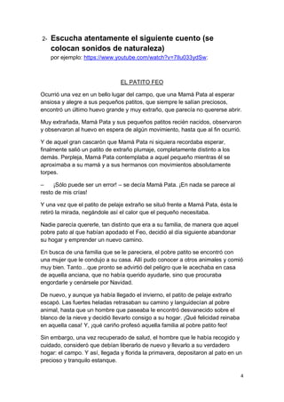 4
2- Escucha atentamente el siguiente cuento (se
colocan sonidos de naturaleza)
por ejemplo: https://www.youtube.com/watch?v=7Ilu033ydSw:
EL PATITO FEO
Ocurrió una vez en un bello lugar del campo, que una Mamá Pata al esperar
ansiosa y alegre a sus pequeños patitos, que siempre le salían preciosos,
encontró un último huevo grande y muy extraño, que parecía no quererse abrir.
Muy extrañada, Mamá Pata y sus pequeños patitos recién nacidos, observaron
y observaron al huevo en espera de algún movimiento, hasta que al fin ocurrió.
Y de aquel gran cascarón que Mamá Pata ni siquiera recordaba esperar,
finalmente salió un patito de extraño plumaje, completamente distinto a los
demás. Perpleja, Mamá Pata contemplaba a aquel pequeño mientras él se
aproximaba a su mamá y a sus hermanos con movimientos absolutamente
torpes.
– ¡Sólo puede ser un error! – se decía Mamá Pata. ¡En nada se parece al
resto de mis crías!
Y una vez que el patito de pelaje extraño se situó frente a Mamá Pata, ésta le
retiró la mirada, negándole así el calor que el pequeño necesitaba.
Nadie parecía quererle, tan distinto que era a su familia, de manera que aquel
pobre pato al que habían apodado el Feo, decidió al día siguiente abandonar
su hogar y emprender un nuevo camino.
En busca de una familia que se le pareciera, el pobre patito se encontró con
una mujer que le condujo a su casa. Allí pudo conocer a otros animales y comió
muy bien. Tanto…que pronto se advirtió del peligro que le acechaba en casa
de aquella anciana, que no había querido ayudarle, sino que procuraba
engordarle y cenársele por Navidad.
De nuevo, y aunque ya había llegado el invierno, el patito de pelaje extraño
escapó. Las fuertes heladas retrasaban su camino y languidecían al pobre
animal, hasta que un hombre que paseaba le encontró desvanecido sobre el
blanco de la nieve y decidió llevarlo consigo a su hogar. ¡Qué felicidad reinaba
en aquella casa! Y, ¡qué cariño profesó aquella familia al pobre patito feo!
Sin embargo, una vez recuperado de salud, el hombre que le había recogido y
cuidado, consideró que debían liberarlo de nuevo y llevarlo a su verdadero
hogar: el campo. Y así, llegada y florida la primavera, depositaron al pato en un
precioso y tranquilo estanque.
 