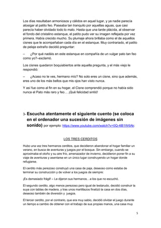 5
Los días resultaban armoniosos y cálidos en aquel lugar, y ya nadie parecía
atosigar al patito feo. Paseaba tan tranquilo por aquellas aguas, que casi
parecía haber olvidado todo lo malo. Hasta que una tarde plácida, al observar
el fondo del cristalino estanque, el patito pudo ver su imagen reflejada por vez
primera. Había crecido mucho. Su plumaje ahora brillaba como el de aquellos
cisnes que le acompañaban cada día en el estanque. Muy contrariado, el patito
de pelaje extraño decidió preguntar:
– ¿Por qué nadáis en este estanque en compañía de un vulgar pato tan feo
como yo?–exclamó.
Los cisnes quedaron boquiabiertos ante aquella pregunta, y el más viejo le
respondió:
– ¿Acaso no te ves, hermano mío? No solo eres un cisne, sino que además,
eres uno de los más bellos que mis ojos han visto nunca.
Y así fue como al fin en su hogar, el Cisne comprendió porque no había sido
nunca el Pato más raro y feo… ¡Qué felicidad sintió!
3- Escucha atentamente el siguiente cuento (se coloca
en el ordenador una sucesión de imágenes sin
sonido) por ejemplo: https://www.youtube.com/watch?v=0Q-4lB1W6Ak:
LOS TRES CERDITOS
Hubo una vez tres hermanos cerditos, que decidieron abandonar el hogar familiar un
verano, en busca de aventuras y juegos por el bosque. Sin embargo, cuando se
aproximaba el otoño y su aire frío, amenazador de invierno, decidieron poner fin a su
viaje de aventuras y asentarse en un único lugar construyendo un hogar donde
refugiarse.
El cerdito más perezoso construyó una casa de paja, deseoso como estaba de
terminar su construcción y de volver a los juegos de siempre:
¡Es demasiado frágil! – Le dijeron sus hermanos…a los que no escuchó.
El segundo cerdito, algo menos perezoso pero igual de testarudo, decidió construir la
suya con tablas de madera, y tras unos martillazos finalizó la casa en dos días,
deseoso también de diversión y juegos.
El tercer cerdito, por el contrario, que era muy sabio, decidió olvidar el juego durante
un tiempo a cambio de obtener con el trabajo de sus propias manos, una casa muy
 