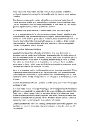 6
fuerte y duradera. Y así, ladrillo a ladrillo como un albañil, el tercer cerdito fue
terminando su casa mientras sus hermanos se burlaban de él por no querer ya jugar
con ellos.
Días después, unas grandes huellas sobre el terreno, avisaron a los cerditos del
posible ataque de un lobo feroz y se refugiaron asustados en sus respectivas casas.
Una vez allí el temido lobo, enfurecido y hambriento, se situó frente a la casa de paja
gritando al pobre cerdito perezoso que se le iba a comer:
¡Sal cerdito! ¡Solo quiero hablarte!- Exclamó el lobo con la boca hecha agua.
Y tras la negativa del cerdito, el lobo hinchó sus pulmones de aire y sopló frente a la
humilde casa de paja, que se desmoronó por completo, dejando desprotegido al
cerdito que corrió, antes de que el lobo se percatase, hacia la casa más próxima: la de
madera. Enfurecido el lobo al ver que había escapado el cerdito, se dirigió hacia la
casa de madera y de nuevo dirigió una llamada a su interior mientras golpeaba la
puerta con sus peludas y fieras pezuñas:
¡Abrid cerditos! ¡Sólo quiero hablaros!
Los dos hermanos cerditos refugiados en el interior de la casa de madera, se
apoyaban contra la puerta haciendo fuerza y lloraban aterrados de miedo, cuando el
lobo de nuevo llenó de aire sus pulmones y lanzó un soplido tan, tan grande, que hizo
desplomar cada una de las tablas de madera que sostenían aquel hogar. El cerdito
más sabio, que había observado la desgracia de sus hermanos desde una de las
ventanas de su fuerte y sólido hogar, abrió rápidamente su puerta para acoger a sus
hermanos y librarles de las zarpas del lobo feroz.
Ya en la tercera casa, los tres cerditos se sintieron más seguros y sosegados. El lobo
una vez más se situó frente a la puerta y comenzó a soplar, pero la resistente casa
construida por el cerdito sabio ni siquiera se inmutaba. Consternado y cada vez más
hambriento, el lobo decidió colarse entonces por el hueco de la chimenea que poseía
el hogar.
¡Corred! ¡Encendamos el fuego! – Exclamó el cerdito sabio, consciente del nuevo plan
urdido por el lobo.
Y de este modo, cuando el lobo por fin consiguió adentrarse por el conducto estrecho
de la chimenea, cayó sobre el fuego ardiente del hogar prendido por los tres cerditos.
Éstos, reían y reían observando la cola humeante del desdichado lobo, que había
echado a correr adentrándose en el bosque sin mirar atrás. Desde aquel día los tres
hermanos cerditos fueron muy felices, y todos decidieron dejar la pereza a un lado, y
trabajar duro para vivir así tranquilos ante cualquier adversidad.
Desde lejos observaba el lobo las sólidas y grandes casas construidas ya por los tres
cerditos y sus enormes chimeneas, y se rumorea que no se atrevió a volver por allí
nunca jamás.
 