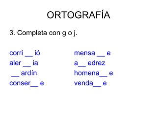 ORTOGRAFÍA
3. Completa con g o j.

corri __ ió         mensa __ e
aler __ ia          a__ edrez
 __ ardín           homena__ e
conser__ e          venda__ e
 