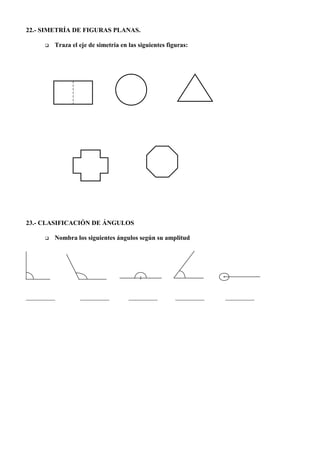 22.- SIMETRÍA DE FIGURAS PLANAS.

     q   Traza el eje de simetría en las siguientes figuras:




23.- CLASIFICACIÓN DE ÁNGULOS

     q   Nombra los siguientes ángulos según su amplitud




_________         _________          _________         _________   _________
 