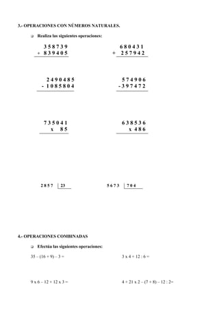 3.- OPERACIONES CON NÚMEROS NATURALES.

    q   Realiza las siguientes operaciones:

          358739                                 680431
        + 839405                               + 257942



            2490485                               574906
          - 1085804                              -397472




           735041                                    638536
             x 85                                      x 486




         2857        23                       5673     704




4.- OPERACIONES COMBINADAS

    q   Efectúa las siguientes operaciones:

    35 – (16 + 9) – 3 =                              3 x 4 + 12 : 6 =




    9 x 6 – 12 + 12 x 3 =                            4 + 21 x 2 – (7 + 8) – 12 : 2=
 