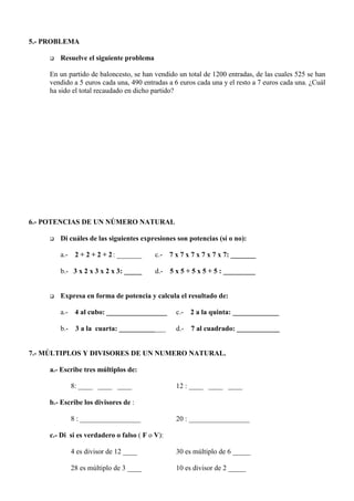 5.- PROBLEMA

     q   Resuelve el siguiente problema

     En un partido de baloncesto, se han vendido un total de 1200 entradas, de las cuales 525 se han
     vendido a 5 euros cada una, 490 entradas a 6 euros cada una y el resto a 7 euros cada una. ¿Cuál
     ha sido el total recaudado en dicho partido?




6.- POTENCIAS DE UN NÚMERO NATURAL

     q   Di cuáles de las siguientes expresiones son potencias (sí o no):

         a.- 2 + 2 + 2 + 2 : _______      c.- 7 x 7 x 7 x 7 x 7 x 7: _______

         b.- 3 x 2 x 3 x 2 x 3: _____     d.- 5 x 5 + 5 x 5 + 5 : _________


     q   Expresa en forma de potencia y calcula el resultado de:

         a.- 4 al cubo: _________________        c.- 2 a la quinta: _____________

         b.- 3 a la cuarta: __________ ___       d.- 7 al cuadrado: ____________


7.- MÚLTIPLOS Y DIVISORES DE UN NUMERO NATURAL.

     a.- Escribe tres múltiplos de:

            8: ____ ____ ____                    12 : ____ ____ ____

     b.- Escribe los divisores de :

            8 : _________________                20 : _________________

     c.- Di si es verdadero o falso ( F o V):

            4 es divisor de 12 ____              30 es múltiplo de 6 _____

            28 es múltiplo de 3 ____             10 es divisor de 2 _____
 